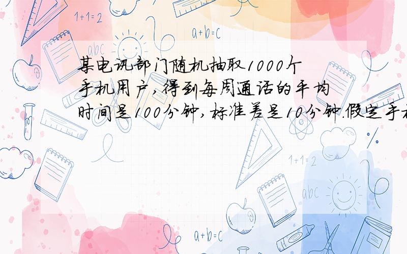 某电讯部门随机抽取1000个手机用户,得到每周通话的平均时间是100分钟,标准差是10分钟.假定手机用户的通话时间为不对