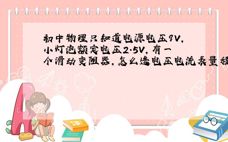 初中物理只知道电源电压9V,小灯泡额定电压2.5V,有一个滑动变阻器,怎么选电压电流表量程?