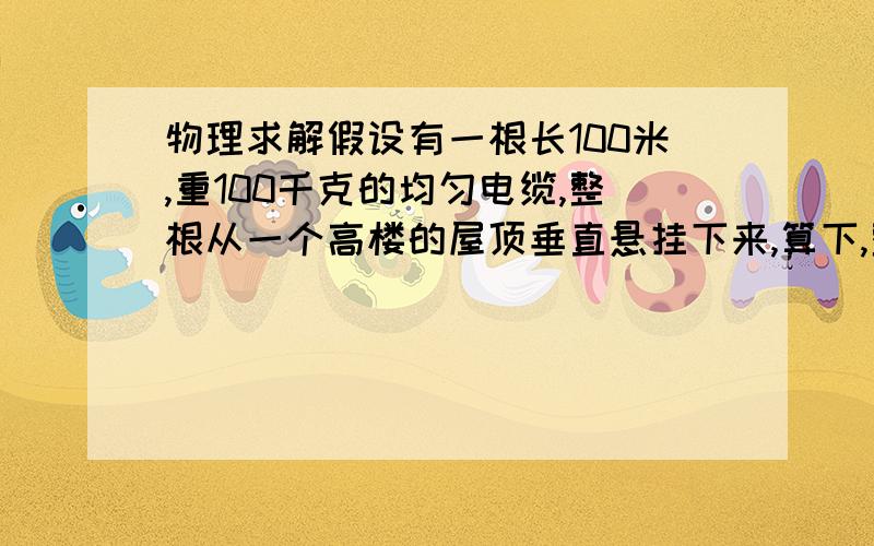 物理求解假设有一根长100米,重100千克的均匀电缆,整根从一个高楼的屋顶垂直悬挂下来,算下,整根电缆拉到大楼屋顶所需做