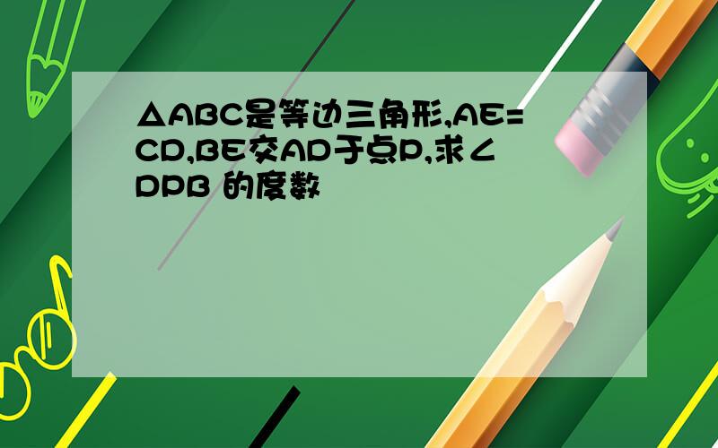 △ABC是等边三角形,AE=CD,BE交AD于点P,求∠DPB 的度数