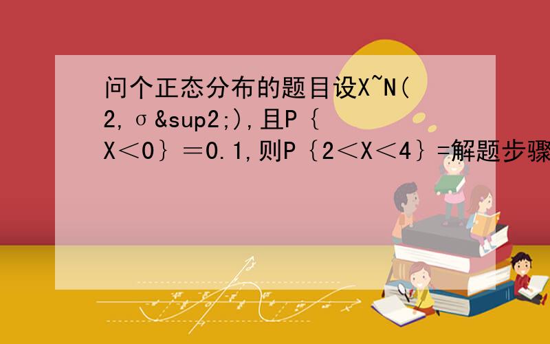 问个正态分布的题目设X~N(2,σ²),且P｛X＜0｝＝0.1,则P｛2＜X＜4｝=解题步骤是这样的由P｛X＜