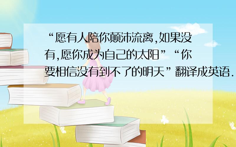 “愿有人陪你颠沛流离,如果没有,愿你成为自己的太阳”“你要相信没有到不了的明天”翻译成英语.