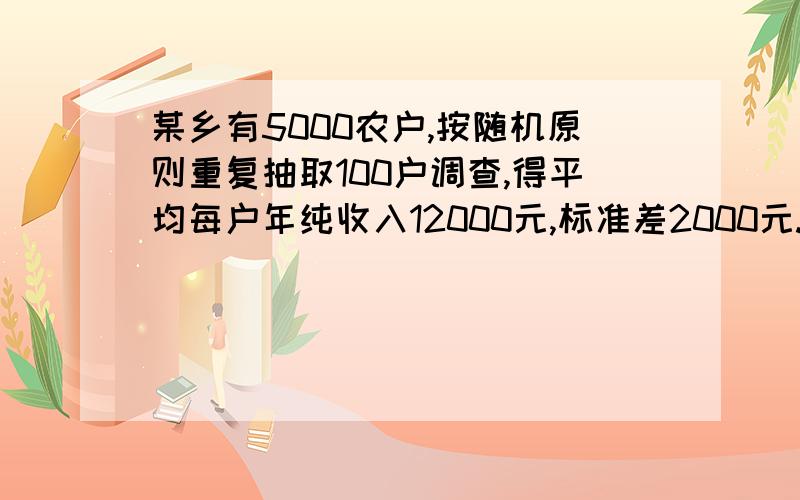 某乡有5000农户,按随机原则重复抽取100户调查,得平均每户年纯收入12000元,标准差2000元.