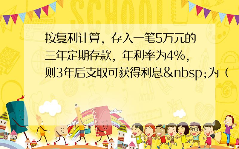 按复利计算，存入一笔5万元的三年定期存款，年利率为4%，则3年后支取可获得利息 为（　　）