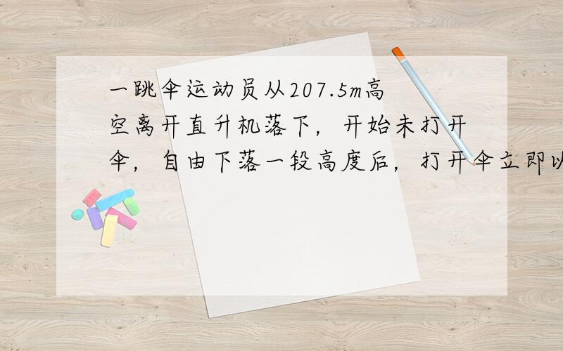 一跳伞运动员从207.5m高空离开直升机落下，开始未打开伞，自由下落一段高度后，打开伞立即以15m/s2的加速度匀减速下