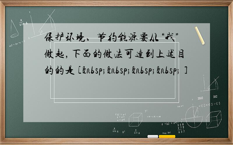 保护环境、节约能源要从“我”做起，下面的做法可达到上述目的的是 [     ]