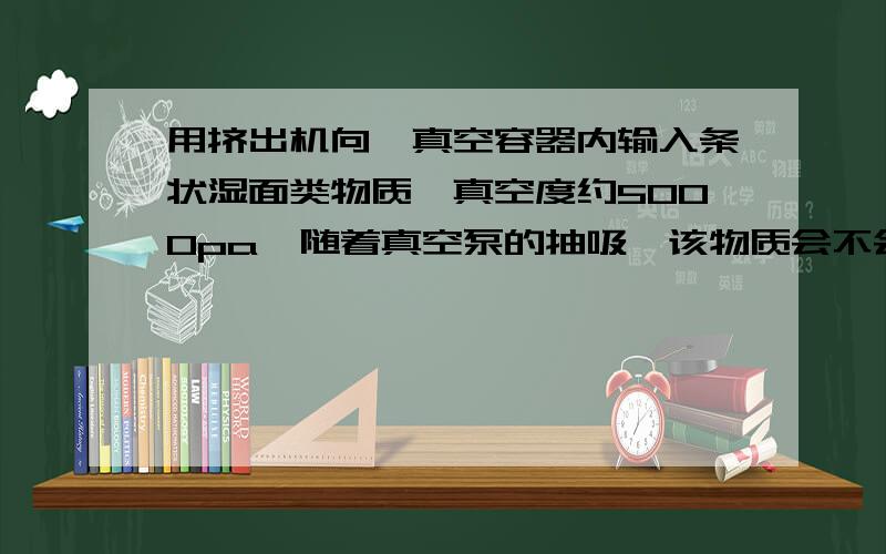 用挤出机向一真空容器内输入条状湿面类物质,真空度约5000pa,随着真空泵的抽吸,该物质会不会被飘移,真空引力有这状况吗