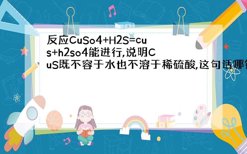 反应CuSo4+H2S=cus+h2so4能进行,说明CuS既不容于水也不溶于稀硫酸,这句话哪错了