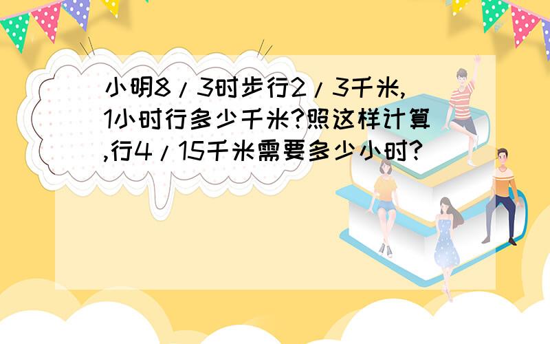 小明8/3时步行2/3千米,1小时行多少千米?照这样计算,行4/15千米需要多少小时?