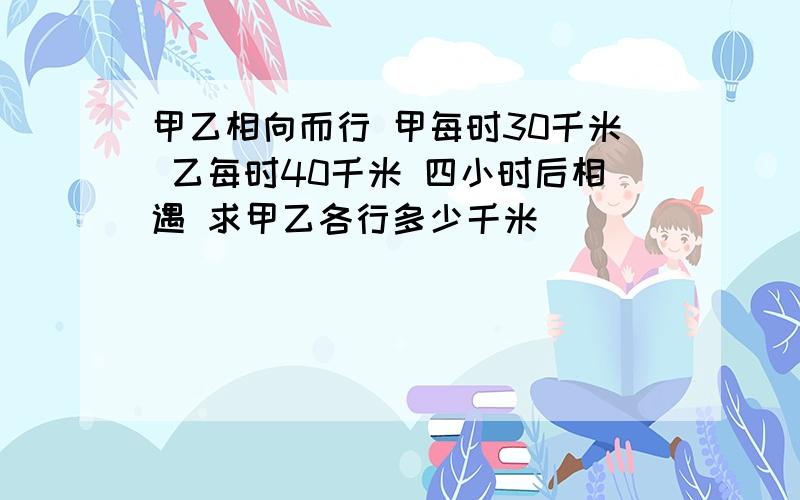 甲乙相向而行 甲每时30千米 乙每时40千米 四小时后相遇 求甲乙各行多少千米