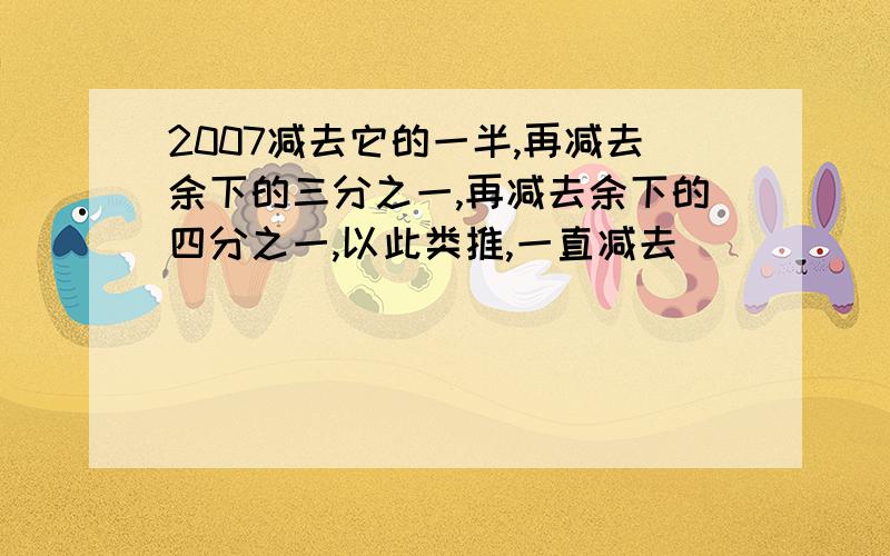 2007减去它的一半,再减去余下的三分之一,再减去余下的四分之一,以此类推,一直减去