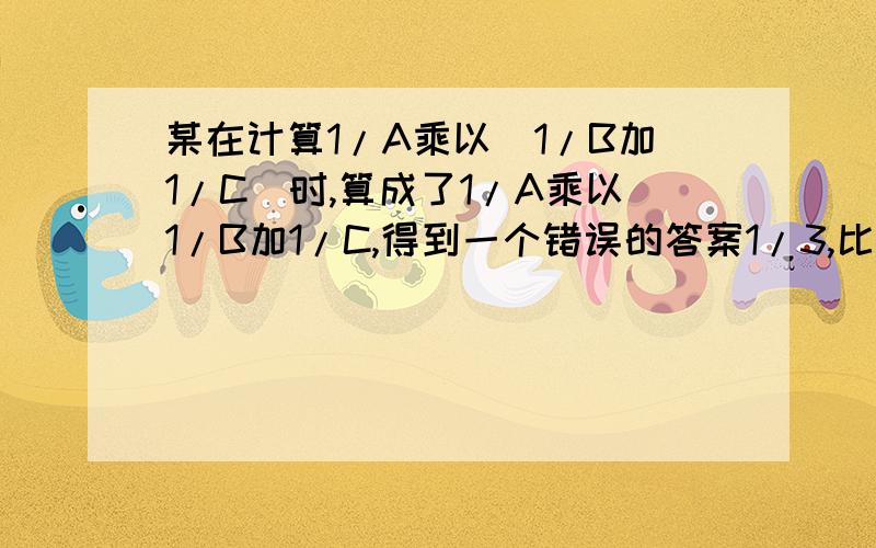 某在计算1/A乘以(1/B加1/C)时,算成了1/A乘以1/B加1/C,得到一个错误的答案1/3,比正确的答案多1/12