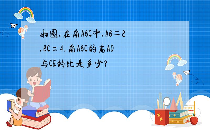 如图,在角ABC中,AB＝2,BC=4.角ABC的高AD与CE的比是多少?