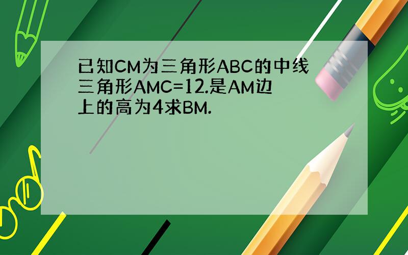 已知CM为三角形ABC的中线三角形AMC=12.是AM边上的高为4求BM.