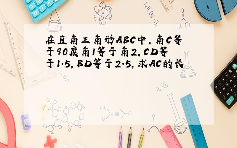 在直角三角形ABC中,角C等于90度角1等于角2,CD等于1.5,BD等于2.5,求AC的长