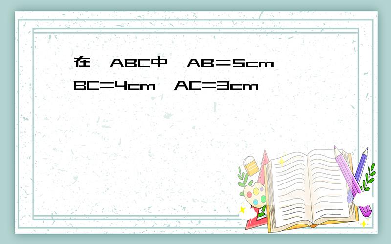 在△ABC中,AB＝5cm,BC=4cm,AC=3cm