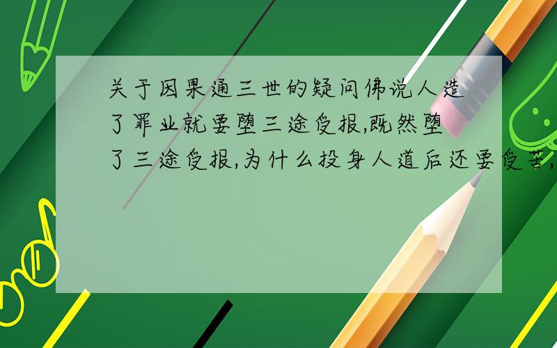 关于因果通三世的疑问佛说人造了罪业就要堕三途受报,既然堕了三途受报,为什么投身人道后还要受苦,据说是因果通三世,那在三途