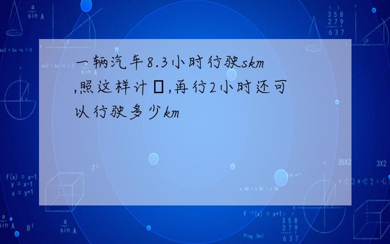 一辆汽车8.3小时行驶skm,照这样计祘,再行2小时还可以行驶多少km