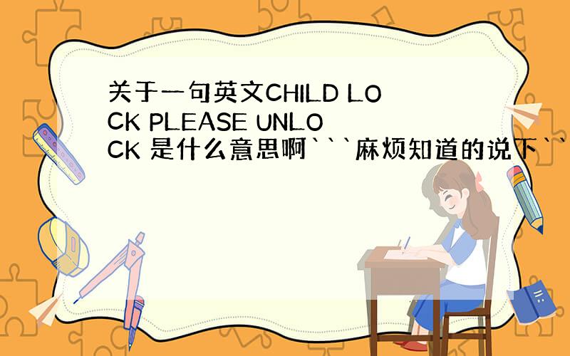 关于一句英文CHILD LOCK PLEASE UNLOCK 是什么意思啊```麻烦知道的说下```在这谢谢拉