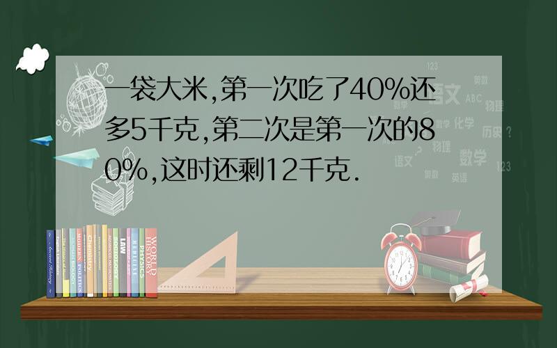 一袋大米,第一次吃了40%还多5千克,第二次是第一次的80%,这时还剩12千克.