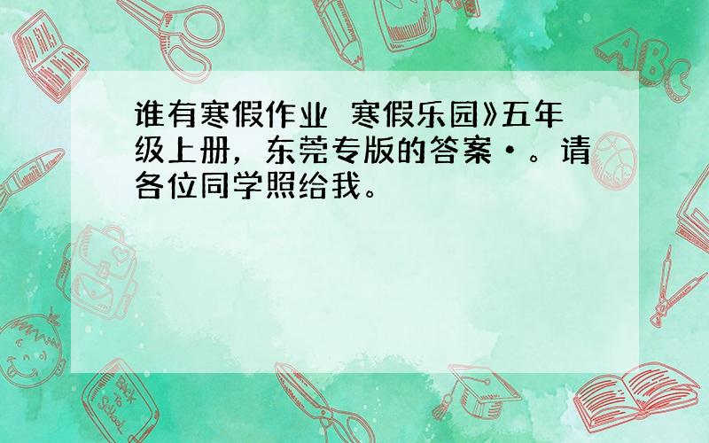 谁有寒假作业巜寒假乐园》五年级上册，东莞专版的答案•。请各位同学照给我。