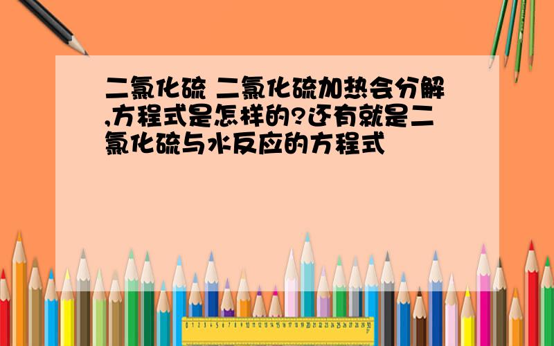 二氯化硫 二氯化硫加热会分解,方程式是怎样的?还有就是二氯化硫与水反应的方程式