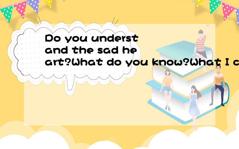 Do you understand the sad heart?What do you know?What I can