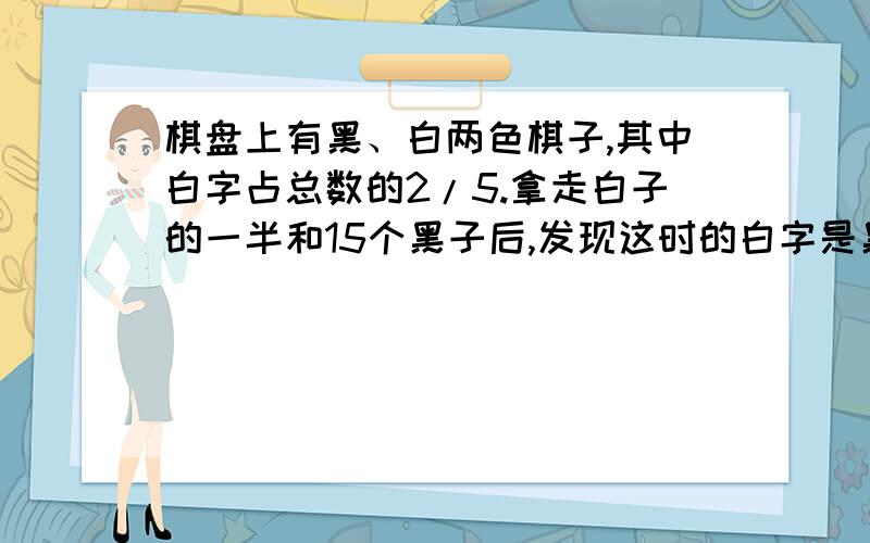 棋盘上有黑、白两色棋子,其中白字占总数的2/5.拿走白子的一半和15个黑子后,发现这时的白字是黑子的3/4.