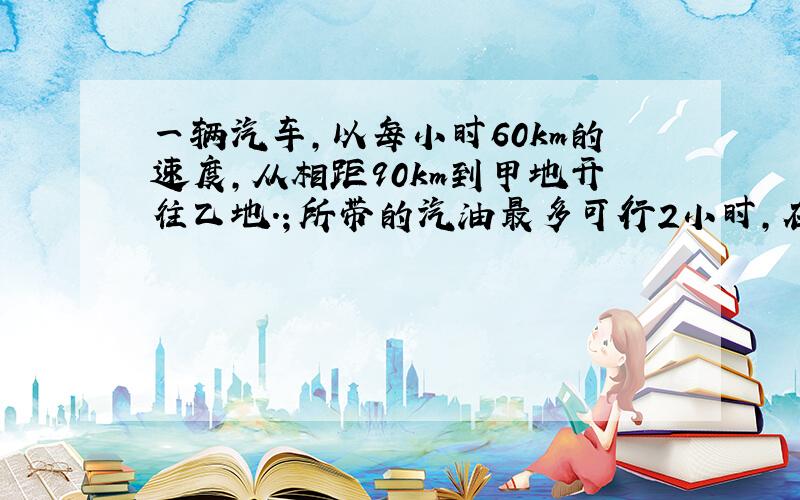 一辆汽车,以每小时60km的速度,从相距90km到甲地开往乙地.；所带的汽油最多可行2小时,在中途不加油的