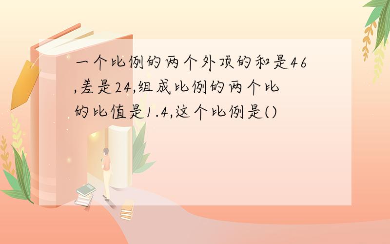 一个比例的两个外项的和是46,差是24,组成比例的两个比的比值是1.4,这个比例是()