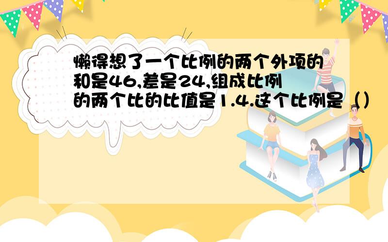 懒得想了一个比例的两个外项的和是46,差是24,组成比例的两个比的比值是1.4.这个比例是（）