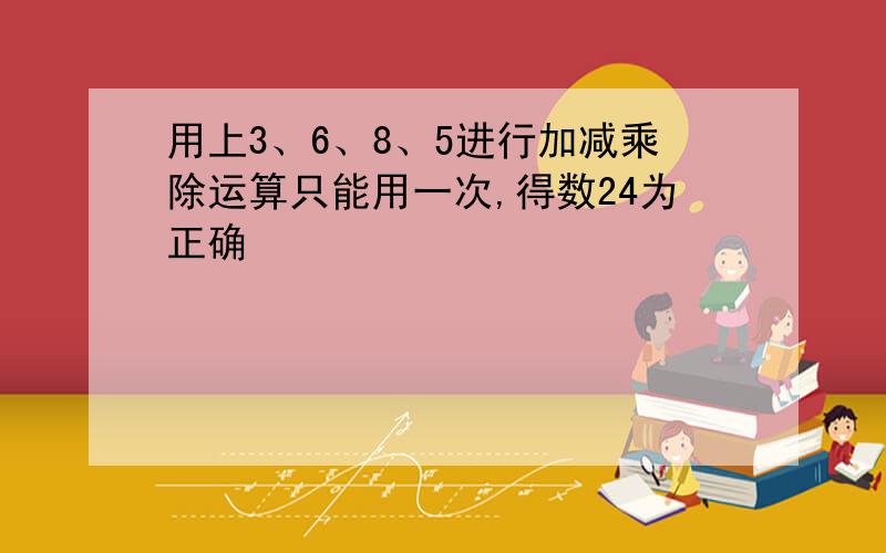 用上3、6、8、5进行加减乘除运算只能用一次,得数24为正确