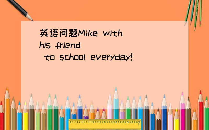 英语问题Mike with his friend ( ) to school everyday!