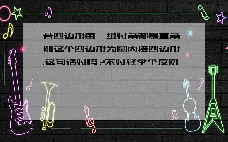 若四边形每一组对角都是直角,则这个四边形为圆内接四边形 .这句话对吗?不对轻举个反例