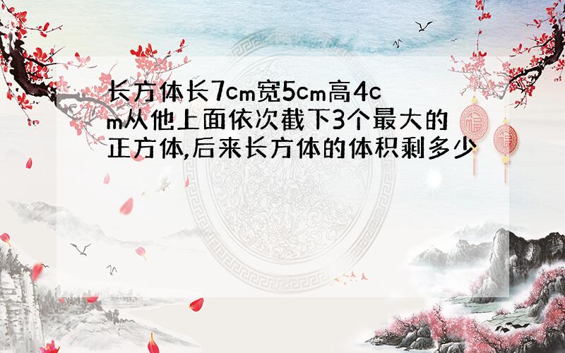 长方体长7cm宽5cm高4cm从他上面依次截下3个最大的正方体,后来长方体的体积剩多少