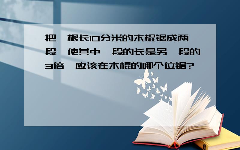 把一根长10分米的木棍锯成两段,使其中一段的长是另一段的3倍,应该在木棍的哪个位锯?