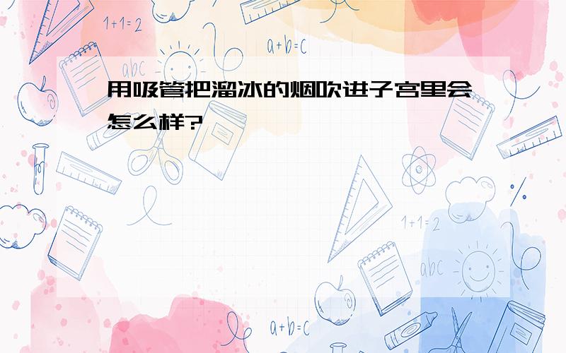 用吸管把溜冰的烟吹进子宫里会怎么样?