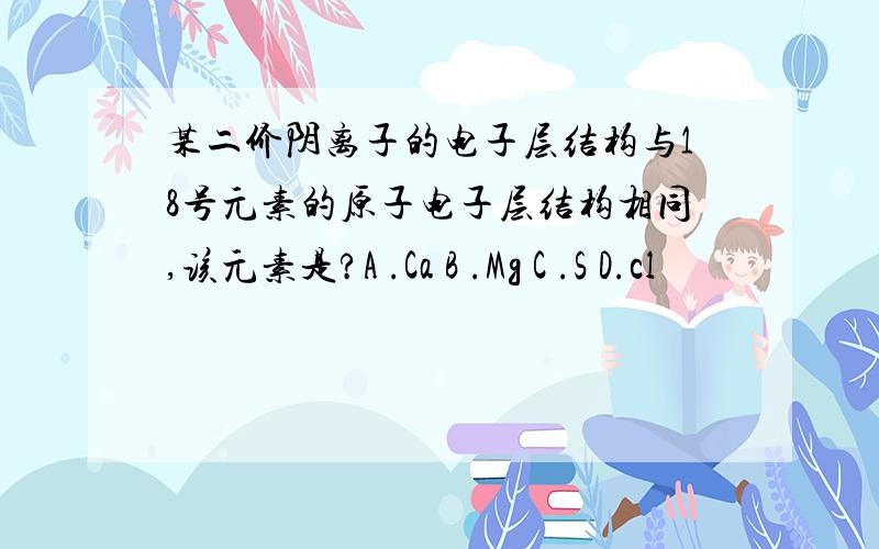 某二价阴离子的电子层结构与18号元素的原子电子层结构相同,该元素是?A .Ca B .Mg C .S D.cl