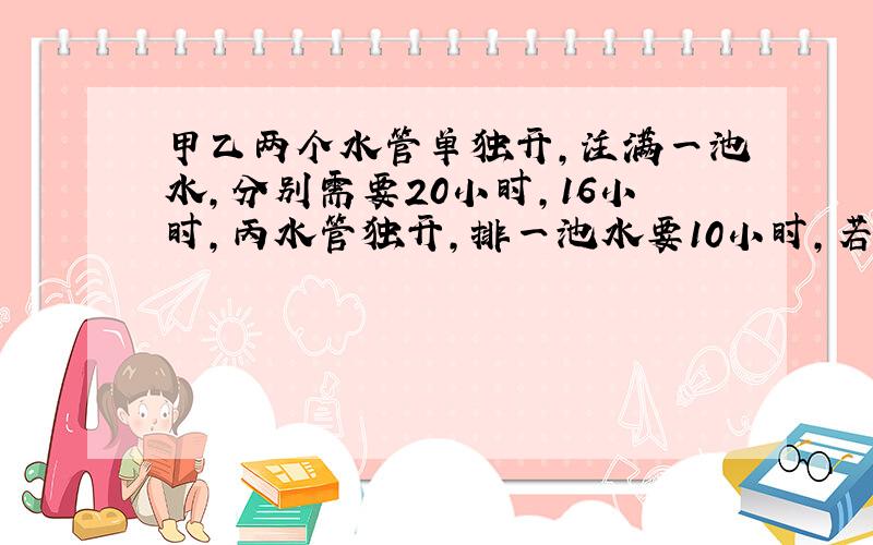 甲乙两个水管单独开,注满一池水,分别需要20小时,16小时,丙水管独开,排一池水要10小时,若水池没水,同时打开甲乙水管