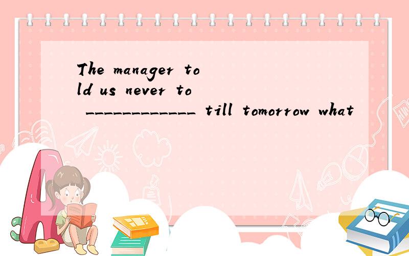 The manager told us never to ____________ till tomorrow what