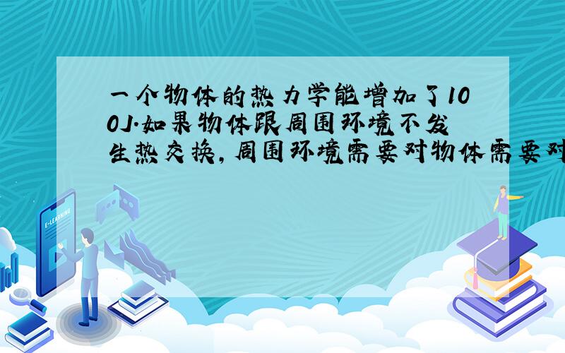 一个物体的热力学能增加了100J.如果物体跟周围环境不发生热交换,周围环境需要对物体需要对物体做多少功?如果周围环境对物