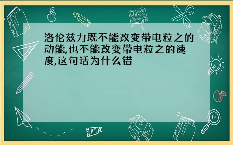 洛伦兹力既不能改变带电粒之的动能,也不能改变带电粒之的速度,这句话为什么错