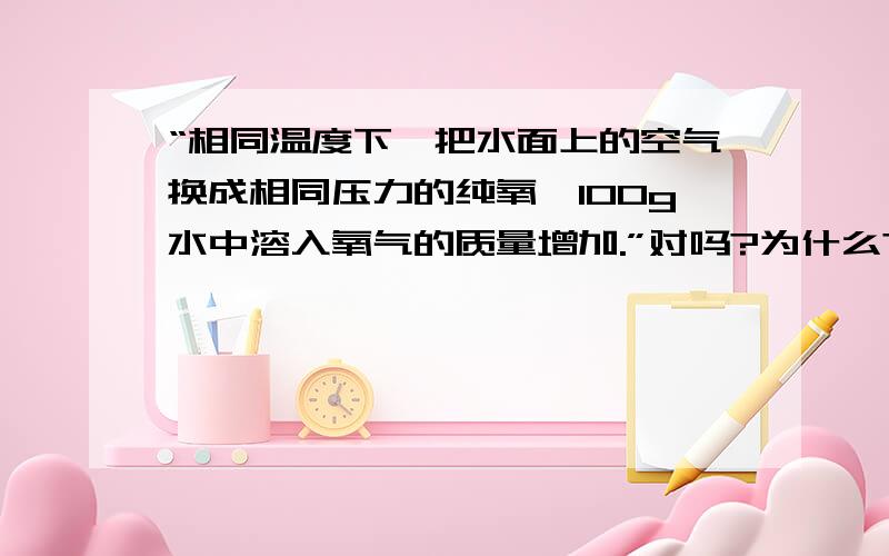 “相同温度下,把水面上的空气换成相同压力的纯氧,100g水中溶入氧气的质量增加.”对吗?为什么?