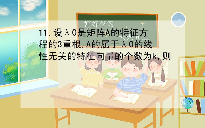 11.设λ0是矩阵A的特征方程的3重根,A的属于λ0的线性无关的特征向量的个数为k,则