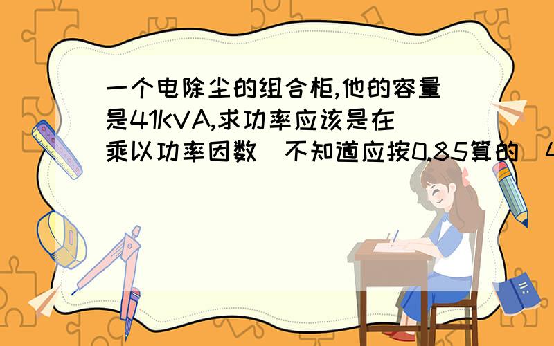 一个电除尘的组合柜,他的容量是41KVA,求功率应该是在乘以功率因数（不知道应按0.85算的）41*0.85=34.85