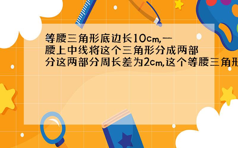 等腰三角形底边长10cm,一腰上中线将这个三角形分成两部分这两部分周长差为2cm,这个等腰三角形长