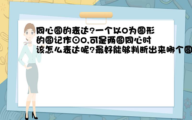 同心圆的表达?一个以O为圆形的圆记作⊙O,可是两圆同心时该怎么表达呢?最好能够判断出来哪个圆叫什么