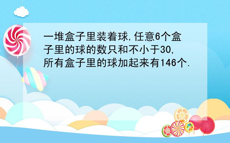 一堆盒子里装着球,任意6个盒子里的球的数只和不小于30,所有盒子里的球加起来有146个.