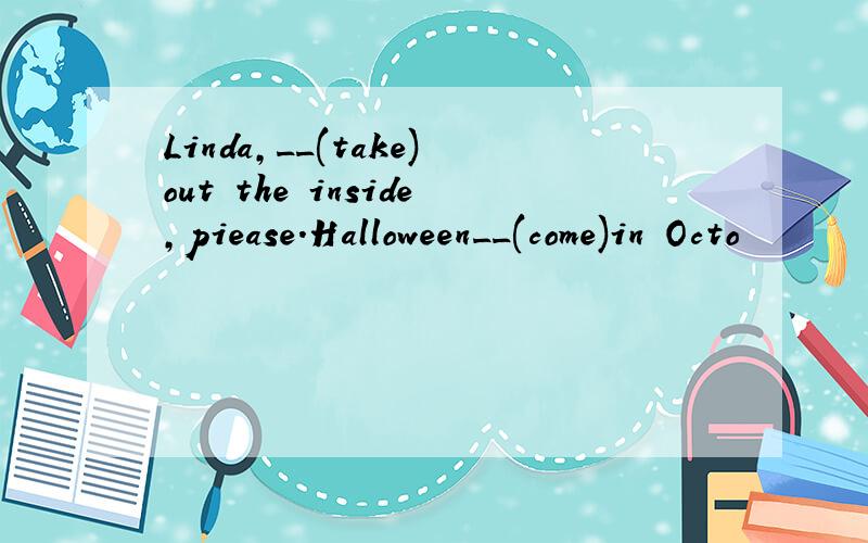 Linda,__(take)out the inside,piease.Halloween__(come)in Octo