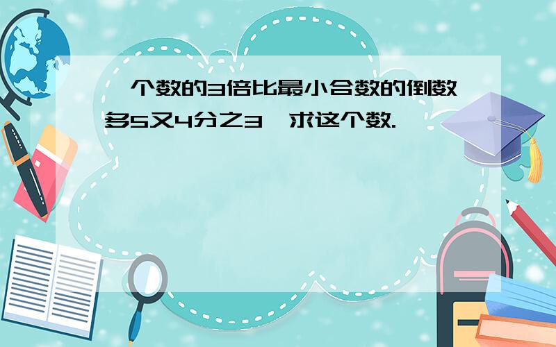 一个数的3倍比最小合数的倒数多5又4分之3,求这个数.